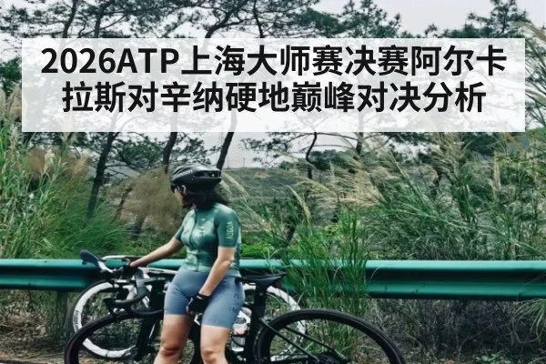 2026ATP上海大师赛决赛阿尔卡拉斯对辛纳硬地巅峰对决分析